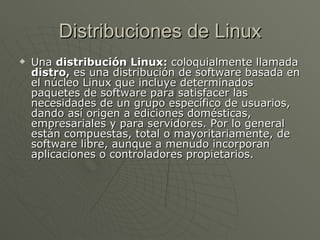 Distribuciones de Linux Una  distribución Linux:  coloquialmente llamada  distro,  es una distribución de software basada en el núcleo Linux que incluye determinados paquetes de software para satisfacer las necesidades de un grupo específico de usuarios, dando así origen a ediciones domésticas, empresariales y para servidores. Por lo general están compuestas, total o mayoritariamente, de software libre, aunque a menudo incorporan aplicaciones o controladores propietarios. 