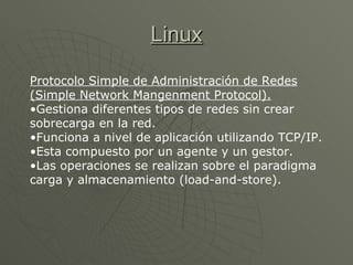 Linux Protocolo Simple de Administración de Redes (Simple Network Mangenment Protocol). Gestiona diferentes tipos de redes sin crear sobrecarga en la red.  Funciona a nivel de aplicación utilizando TCP/IP.  Esta compuesto por un agente y un gestor.  Las operaciones se realizan sobre el paradigma carga y almacenamiento (load-and-store).   