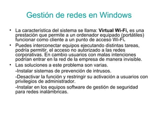 Gestión de redes en Windows La característica del sistema se llama:  Virtual Wi-Fi,  es una prestación que permite a un ordenador   equipado (portátiles) funcionar como   cliente a un   punto de acceso Wi-Fi . Puedes interconectar equipos ejecutando distintas tareas, podría permitir, el acceso no autorizado a las redes corporativas. En cambio usuarios con malas intenciones podrían entrar en la red de la empresa de manera invisible.  Las soluciones a este problema son varias. -Instalar sistemas de prevención de intrusos. -Desactivar la función y restringir su activación a usuarios con privilegios de administrador. -Instalar en los equipos software de gestión de seguridad para redes inalámbricas. 