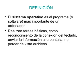 DEFINICIÓN El  sistema operativo  es el programa (o software) más importante de un ordenador.  Realizan tareas básicas, como reconocimiento de la conexión del teclado, enviar la información a la pantalla, no perder de vista archivos… 