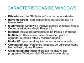 CARACTERISTICAS DE WINDOWS Bibliotecas:  Las "Bibliotecas" son carpetas virtuales  Barra de tareas:  son iconos de la aplicación que no tienen texto.  Multimedia:  Windows 7 incluye consigo   Windows Media Center y Windows Media Player 12 . Interfaz:  incluye herramientas como Paints o Wordpad. Multitáctil:  Usos como hacer dibujos en paint o agrandar o reducir fotos y recorrer mapas   Modo XP:  ejecutar el equipo de forma transparente.   Compatibilidad:  versiones lanzadas en ediciones como Home Basic, Home Premium.  Otras características:  Microsoft no incluye los programas Windows Mail, Windows Movie Maker . 