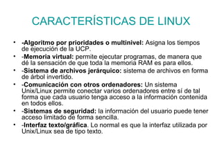 CARACTERÍSTICAS DE LINUX -Algoritmo por prioridades o multinivel:  Asigna los tiempos de ejecución de la UCP. - Memoria virtual:  permite ejecutar programas, de manera que dé la sensación de que toda la memoria RAM es para ellos. - Sistema de archivos jerárquico:  sistema de archivos en forma de árbol invertido.  - Comunicación con otros ordenadores:  Un sistema Unix/Linux permite conectar varios ordenadores entre sí de tal forma que cada usuario tenga acceso a la información contenida en todos ellos. - Sistemas de seguridad:  la información del usuario puede tener acceso limitado de forma sencilla. - Interfaz texto/gráfica . Lo normal es que la interfaz utilizada por Unix/Linux sea de tipo texto. 