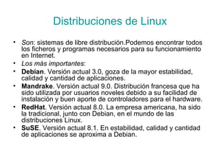 Distribuciones de Linux Son :  sistemas de libre distribución.Podemos encontrar todos los ficheros y programas necesarios para su funcionamiento en Internet. Los más importantes : Debian . Versión actual 3.0, goza de la mayor estabilidad, calidad y cantidad de aplicaciones. Mandrake . Versión actual 9.0. Distribución francesa que ha sido utilizada por usuarios noveles debido a su facilidad de instalación y buen aporte de controladores para el hardware. RedHat . Versión actual 8.0. La empresa americana, ha sido la tradicional, junto con Debian, en el mundo de las distribuciones Linux. SuSE . Versión actual 8.1. En estabilidad, calidad y cantidad de aplicaciones se aproxima a Debian.   