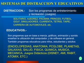 SISTEMAS DE DISTRACCION Y EDUCATIVOS DISTRACCION.-   EDUCATIVOS.-   Son los programas de entretenimiento y recreación (Juegos)   SOLITARIO, AJEDREZ, PACMAN, PRINCES, FUTBOL, GOLF, SIMULADORES, CUARENTA, TETRIS, TAIPE, CARRERA DE AUTOMOVILES, etc.   Son programas que en base a menús, gráficos, animación y sonido enseñan la utilización del computador, y de software en general. También programas educativos para niños, estudiantes y adultos   (ENCICLOPEDIAS, ANATOMIA, PCGLOBE, PLANETAS, GALAXIAS, SALUD, FISICA, QUIMICA, MUSICA, MECANICA, Juegos Didácticos (DISNEY, AMI, RABIT, ATOMIX, ETC.)   