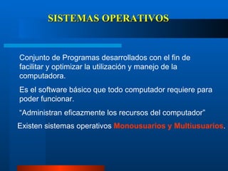 SISTEMAS OPERATIVOS Conjunto de Programas desarrollados con el fin de facilitar y optimizar la utilización y manejo de la computadora.  Es el software básico que todo computador requiere para poder funcionar. “ Administran eficazmente los recursos del computador” Existen sistemas operativos  Monousuarios y Multiusuarios . 