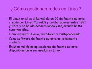 ¿Cómo gestionan redes en Linux? El Linux en si es el kernel de un 50 de fuente abierta creado por Linux Torvalds y colaboradores entre 1991 y 1994 y se ha ido desarrollando y mejorando hasta nuestros días. Linux es multiusuario, multitarea y multiprocesado. Como software de fuente abierta es totalmente gratuita. Existen múltiples aplicaciones de fuente abierta disponibles para ser usadas en Linux. 