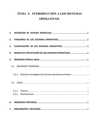 TEMA 3: INTRODUCCIÓN A LOS SISTEMAS
                                                                 OPERATIVOS.



1.         DEFINICIÓN DE SISTEMA OPERATIVO. ................................................................. 2

2.         FUNCIONES DE LOS SISTEMAS OPERATIVOS...................................................... 2

3.         CLASIFICACIÓN DE LOS SISTEMAS OPERATIVOS. ............................................. 4

4.         MODOS DE EXPLOTACIÓN DE LOS SISTEMAS OPERATIVOS. ............................... 4

5.         WINDOWS VERSUS LINUX. ........................................................................................ 5

     5.1. MICROSOFT WINDOWS. ................................................................................................................. 5


        5.1.1. Relación cronológica de sistemas operativos windows. ..................................... 5


     5.2. LINUX .......................................................................................................................................................... 6


        5.2.1. Historia ............................................................................................................................................. 6
        5.2.2. Distribuciones. .............................................................................................................................. 7


6.         MÁQUINAS VIRTUALES.............................................................................................. 7

7.         BIBLIOGRAFÍA Y RECURSOS. ..................................................................................... 7
 