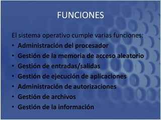 FUNCIONESEl sistema operativo cumple varias funciones: Administración del procesadorGestión de la memoria de acceso aleatorioGestión de entradas/salidasGestión de ejecución de aplicacionesAdministración de autorizacionesGestión de archivosGestión de la información