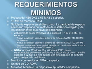 REQUERIMIENTOS RECOMENDADOSLos requisitos oficiales que indicaba Microsoft eran los siguientes:PC con un procesador 486.8 MB de memoria .Espacio en disco duro necesario normalmente para actualizarse a Windows 95: 35 a 40 MB. El requisito real varía, dependiendo de las características que elija instalar.Espacio en disco duro necesario normalmente para instalar Windows 95 en un sistema limpio: 50 a 55 MB. El requisito real varía, dependiendo de las características que elija instalar.Una unidad de disco de 3,5 pulgadas de alta densidad instalado  desde diskettes.Resolución  SVGA de 256 colores.Estos requisitos estaban pensados para abarcar el mercado ya disponible de usuarios de Windows 3.x . Sin embargo esta configuración era totalmente insuficiente para el trabajo diario más allá del uso de una aplicación por estación de trabajo, debido al constante uso de la memoria virtual. Incluso en algunas ocasiones, si se instalaba algún componente de red, el sistema se negaba a arrancar con 4 Megabytes de RAM. Microsoft recomendaba un Intel 80486 o compatible con (al menos) 8 Mb de memoria RAM.