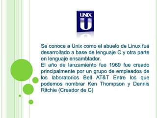 Se conoce a Unix como el abuelo de Linux fué desarrollado a base de lenguaje C y otra parte en lenguaje ensamblador.El año de lanzamiento fue 1969 fue creado principalmente por un grupo de empleados de los laboratorios Bell AT&T Entre los que podemos nombrar Ken Thompson y Dennis Ritchie (Creador de C)