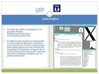 UnixHISTORIAA finales de 1960 se trabajaba en el proyecto Multics (Multiplexed Information and Computing Service)El objetivo del proyecto era desarrollar un gran sistema operativo interactivo que contase con muchas innovaciones, entre ellas mejoras en las políticas de seguridad. El proyecto consiguió dar a luz versiones para producción, pero las primeras versiones contaban con un pobre rendimiento