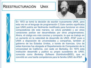 Reestructuración    UnixEn 1972 se tomó la decisión de escribir nuevamente UNIX, pero esta vez en el lenguaje de programación C Este cambio significaba que UNIX podría ser fácilmente modificado para funcionar en otras computadoras (de esta manera, se volvía portable) y así otras variaciones podían ser desarrolladas por otros programadores. Ahora, el código era más conciso y compacto, lo que se tradujo en un aumento en la velocidad de desarrollo de UNIX. AT&T puso a UNIX a disposición de universidades y compañías, también al gobierno de los Estados Unidos, a través de licencias. Una de estas licencias fue otorgada al Departamento de Computación de la Universidad de California, con sede en Berkeley. En 1975 esta institución desarrolló y publicó su propio sucedáneo de UNIX, conocida como Berkeley Software Distribution(BSD), que se convirtió en una fuerte competencia para la familia UNIX de AT&T.