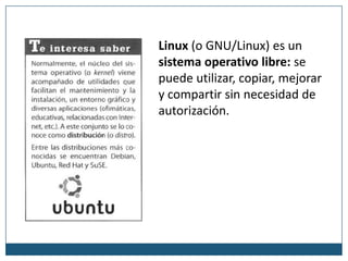 Linux (o GNU/Linux) es un sistema operativo libre: se puede utilizar, copiar, mejorar y compartir sin necesidad de autorización.