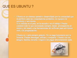 QUE ES UBUNTU ?Ubuntu es un sistema operativo desarrollado por la comunidad que es perfecto para las computadoras portátiles, los equipos de escritorio y servidores. Si lo utilizas en el país, en la escuela o en el trabajo Ubuntu contiene todo lo que necesitarás siempre, desde  procesadores de textos y del email, a las herramientas del software para servidores web y de programación. Ubuntu es y será siempre gratuito. No se paga honorarios por la licencia. Puedes descargar, utilizar y compartir  Ubuntu con tus amigos, familia, escuela o negocio sin pagar absolutamente nada. 