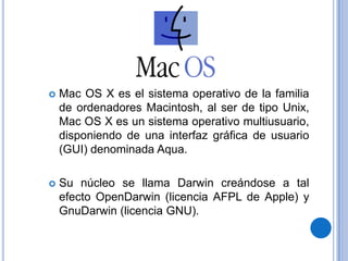 Mac OS X es el sistemaoperativo de la familia de ordenadores Macintosh, al ser de tipo Unix, Mac OS X es un sistemaoperativomultiusuario, disponiendo de unainterfazgráfica de usuario (GUI) denominada Aqua.