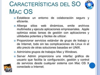 Su núcleo se llama Darwin creándose a talefectoOpenDarwin (licencia AFPL de Apple) y GnuDarwin (licencia GNU).Características del SO Mac OS Establece un entorno de colaboraciónseguro y eficiente. Albergasitios web dinámicos, emitearchivos multimedia y ejecutaaplicacionesempresariales.  Apple optimizaestastareas de gestión con aplicaciones y utilidadespotentes y fáciles de utilizar.Proporcionarserviciosestándar de grupo de trabajo y de Internet, todo sin lascomplicaciones de Linux ni el alto precio de otrassolucionesbasadas en UNIX.Administragrupos de trabajos Mac y Windows.Server Admin proporcionaunainterfazgráfica de usuarioquefacilita la configuración, gestión y control de serviciosdesdecualquiersistema con Mac OS X conectado a Internet.