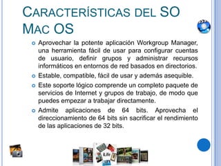 Características del SO Mac OSAprovechar la potenteaplicación Workgroup Manager, unaherramientafácil de usarparaconfigurarcuentas de usuario, definirgrupos y administrarrecursosinformáticos en entornos de red basados en directorios.Estable, compatible, fácil de usar y ademásasequible.Este soportelógicocomprende un completopaquete de servicios de Internet y grupos de trabajo, de modoquepuedesempezar a trabajardirectamente.Admiteaplicaciones de 64 bits. Aprovecha el direccionamiento de 64 bits sin sacrificar el rendimiento de lasaplicaciones de 32 bits.