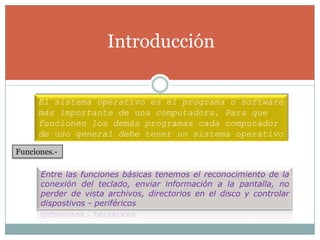 IntroducciónEl sistema operativo es el programa o software más importante de una computadora. Para que funcionen los demás programas cada computador de uso general debe tener un sistema operativoFunciones.-Entre las funciones básicas tenemos el reconocimiento de la conexión del teclado, enviar información a la pantalla, no perder de vista archivos, directorios en el disco y controlar dispostivos - periféricos