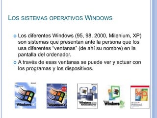 Los sistemas operativos WindowsLos diferentes Windows (95, 98, 2000, Milenium, XP) son sistemas que presentan ante la persona que los usa diferentes “ventanas” (de ahí su nombre) en la pantalla del ordenador. A través de esas ventanas se puede ver y actuar con los programas y los dispositivos.