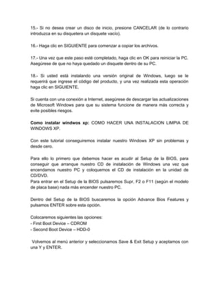 15.- Si no desea crear un disco de inicio, presione CANCELAR (de lo contrario
introduzca en su disquetera un disquete vacío).

16.- Haga clic en SIGUIENTE para comenzar a copiar los archivos.

17.- Una vez que este paso esté completado, haga clic en OK para reiniciar la PC.
Asegúrese de que no haya quedado un disquete dentro de su PC.

18.- Si usted está instalando una versión original de Windows, luego se le
requerirá que ingrese el código del producto, y una vez realizada esta operación
haga clic en SIGUIENTE.

Si cuenta con una conexión a Internet, asegúrese de descargar las actualizaciones
de Microsoft Windows para que su sistema funcione de manera más correcta y
evite posibles riesgos.

Como instalar windwos xp: COMO HACER UNA INSTALACION LIMPIA DE
WINDOWS XP.

Con este tutorial conseguiremos instalar nuestro Windows XP sin problemas y
desde cero.

Para ello lo primero que debemos hacer es acudir al Setup de la BIOS, para
conseguir que arranque nuestro CD de instalación de Windows una vez que
encendamos nuestro PC y coloquemos el CD de instalación en la unidad de
CD/DVD.
Para entrar en el Setup de la BIOS pulsaremos Supr, F2 o F11 (según el modelo
de placa base) nada más encender nuestro PC.

Dentro del Setup de la BIOS buscaremos la opción Advance Bios Features y
pulsamos ENTER sobre esta opción.

Colocaremos siguientes las opciones:
- First Boot Device – CDROM
- Second Boot Device – HDD-0

 Volvemos al menú anterior y seleccionamos Save & Exit Setup y aceptamos con
una Y y ENTER.
 