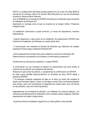 NOTA: La configuración del Setup puede cambiar de uno a otro. En otras BIOS la
secuencia de arranque está en la sección Boot Secuence en vez de encontrarse
incluida en Advance Bios Features.
Con el CDROM en la unidad de CD/DVD reiniciamos el ordenador para comenzar
la instalación de Windows XP.
Aparecerá un mensaje como el que se muestra en la imagen inferior. Pulsamos
cualquier tecla.

La instalación comenzará a copiar archivos y a iniciar los dispositivos, mientras
esperaremos.

 Cuando lleguemos a este punto de la instalación de presionamos ENTER para
confirmar la instalación de Windows en nuestro disco duro.

 A continuación nos mostrará la licencia de Windows que debemos de aceptar
pulsando F8 para seguir instalando Windows XP.

Ahora prepararemos el disco duro para instalar los archivos de Windows XP.
Seleccionamos una partición si la hubiese y la eliminamos pulsando D.

Confirmamos su eliminación pulsando L y luego ENTER.

A continuación se nos mostrará el espacio no particionado que será similar al
volumen de la partición que acabamos de eliminar.
Pulsamos C para crear la partición, y aceptaremos la confirmación con ENTER.
En esta nueva pantalla seleccionaremos un formateo de disco NTFS rápido y
pulsamos ENTER.
** Si tenemos cualquier sospecha de fallo en el disco es mejor NO emplear la
opción de Formateo rápido y hacer un formateo normal. Esto nos llevará bastante
más tiempo, pero nos comprobará la integridad de nuestro disco duro (al menos
en esa partición, que es la más importante).

Seguidamente se formateará la partición, se instalarán los archivos básicos y se
reiniciará automáticamente el ordenador como muestran estas imágenes. Mientras
esperaremos sin pulsar ninguna tecla.

A partir de ahora la instalación seguirá de un modo gráfico y más sencillo.
 