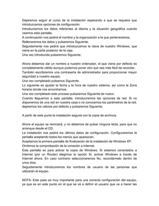 Dejaremos seguir el curso de la instalación esperando a que se requiera que
introduzcamos opciones de configuración.
Introduciremos los datos referentes al idioma y la situación geográfica cuando
veamos esta pantalla.
A continuación nos pedirá el nombre y la organización a la que pertenecemos.
Rellenaremos los datos y pulsaremos Siguiente.
Seguidamente nos pedirá que introduzcamos la clave de nuestro Windows, que
viene en la parte posterior de la caja.
Una vez introducida pulsaremos Siguiente.

Ahora debemos dar un nombre a nuestro ordenador, el que viene por defecto es
completamente válido aunque podemos poner otro que sea más fácil de recordar.
También escribiremos una contraseña de administrador para proporcionar mayor
seguridad a nuestro equipo.
Una vez completado pulsamos Siguiente.
Lo siguiente es ajustar la fecha y la hora de nuestro sistema, así como la Zona
horaria donde nos encontramos.
Una vez completado este proceso pulsaremos Siguiente de nuevo.
Cuando lleguemos a esta pantalla, introduciremos las opciones de red. Si no
disponemos de una red en nuestra casa o no conocemos los parámetros de la red,
dejaremos los valores por defecto y pulsaremos Siguiente.

A partir de este punto la instalación seguirá con la copia de archivos.

Ahora el equipo se reiniciará, y no debemos de pulsar ninguna tecla, para que no
arranque desde el CD.
La instalación nos pedirá los últimos datos de configuración. Configuraremos la
pantalla aceptando todos los menús que aparezcan.
Aceptamos la primera pantalla de finalización de la instalación de Windows XP.
Omitimos la comprobación de la conexión a Internet.
Esta pantalla es para activar la copia de Windows. Si estamos conectados a
Internet (por un Router) elegimos la opción Si, activar Windows a través de
Internet ahora. En caso contrario seleccionaremos No, recordármelo dentro de
unos días.
Seguidamente introduciremos los nombres de usuario de las personas que
utilizarán el equipo.

NOTA: Este paso es muy importante para una correcta configuración del equipo,
ya que es en este punto en el que se vá a definir el usuario que va a hacer las
 