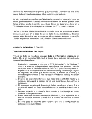 funciones de Administrador (el primero que pongamos). La omisión de este punto
es una de las principales causas de fallos posteriores del sistema.

Ya sólo nos queda comprobar que Windows ha reconocido y cargado todos los
drivers que necesitamos. En caso contrario instalaremos los drivers que nos falten
(tarjeta gráfica, tarjeta de sonido, etc.). Estos drivers los deberíamos tener en el
CD de la placa base (si son integrados) o bien en los CD's correspondientes.

* NOTA: Con este tipo de instalación se borrarán todos los archivos de nuestro
ordenador, así que, en el caso de que se trate de una reinstalación, debemos
guardar todos los datos que tengamos en él en soportes externos como CD's
DVD's o dispositivos de memoria USB, antes de comenzar la instalación.



Instalación de Windows 7: DirectX 9

Cómo instalar Windows 7 en limpio:

Primero de todo es importante guardar toda la información importante en
DVDs, CDs o en memorias USB, flash o discos duros externos para así poder
recuperarlas más adelante.

   1. Enciende tu ordenador e introduce el DVD de instalación de Windows 7,
      cuando te aparezca en la pantalla un mensaje que dice “presiona cualquier
      tecla para arrancar desde la unidad de DVD o CD” presiona cualquier tecla.
   2. Espera a que se cargue la interfaz de la instalación y cuando haya cargado
      te preguntará el idioma que deseas instalar, el formato de la hora y la
      moneda dependiendo de tu país y el tipo de teclado que tienes y das clic en
      siguiente.
   3. Después de eso solamente tienes que hacer clic en el botón instalar y el
      instalador comenzará a trabajar por sí solo expandiendo los archivos e
      instalando.
   4. El ordenador se reiniciará después de haber completado el paso 3 y te
      comenzará a pedir tus datos, como el nombre de usuario y el nombre de la
      PC.
   5. Después te pedirá la contraseña de tu usuario, la puedes dejar en blanco
      para que no tenga contraseña.
   6. Ahora tienes que introducir la clave de Windows 7, si te registraste en el
      sitio de Microsoft entonces puedes usar el número de serie que te dieron
      gratis.
   7. En este paso te pregunta cómo quieres que sea tu configuración de
      actualizaciones automáticas.
 