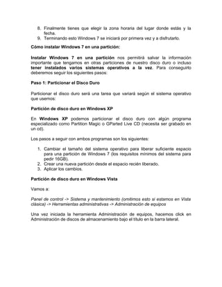 8. Finalmente tienes que elegir la zona horaria del lugar donde estás y la
      fecha.
   9. Terminando esto Windows 7 se iniciará por primera vez y a disfrutarlo.
Cómo instalar Windows 7 en una partición:

Instalar Windows 7 en una partición nos permitirá salvar la información
importante que tengamos en otras particiones de nuestro disco duro o incluso
tener instalados varios sistemas operativos a la vez. Para conseguirlo
deberemos seguir los siguientes pasos:

Paso 1: Particionar el Disco Duro

Particionar el disco duro será una tarea que variará según el sistema operativo
que usemos:

Partición de disco duro en Windows XP

En Windows XP podemos particionar el disco duro con algún programa
especializado como Partition Magic o GParted Live CD (necesita ser grabado en
un cd).

Los pasos a seguir con ambos programas son los siguientes:

   1. Cambiar el tamaño del sistema operativo para liberar suficiente espacio
      para una partición de Windows 7 (los requisitos mínimos del sistema para
      pedir 16GB).
   2. Crear una nueva partición desde el espacio recién liberado.
   3. Aplicar los cambios.

Partición de disco duro en Windows Vista

Vamos a:

Panel de control -> Sistema y mantenimiento (omitimos esto si estamos en Vista
clásica) -> Herramientas administrativas -> Administración de equipos

Una vez iniciada la herramienta Administración de equipos, hacemos click en
Administración de discos de almacenamiento bajo el título en la barra lateral.
 