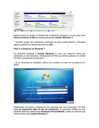 Nuestra tarea es reducir el tamaño de la partición principal (o la que sea) para
liberar al menos 16 GB de espacio para poder instalar Windows 7.

* También puede ser interesante particionar el disco desde Ubuntu. Recuerda
dejar la partición en sistema de archivos ntfs.

Paso 2: Instalación de Windows 7

Ya podemos empezar a instalar WIndows 7. Una vez hayamos hecho las
particiones, si era necesario, introducimos el DVD que hemos grabado en unidad
de DVD y reiniciamos el ordenador.

* Si no arrancase el instalador habría que cambiar el orden de arranque en la
BIOS.




Seguiremos los pasos y elegiremos las opciones que nos convengan. En este
paso es importante elejir el tipo de instalación: si queremos instalar en una
partición debemos seleccionar Instalación Personalizada y elegir la partición que
hemos hecho para instalar Windows 7.
 
