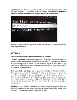 A partir de ahí la instalación seguirá su curso y será cuestión de estar atento por si
hay algún problema. Se reiniciará un par de veces y cuando termine podremos
elegir con qué sistema operativo queremos arrancar el ordenador.




Recuerda hacer copias de seguridad de los documentos y carpetas importantes
por si algo saliese mal.



CAPITULO 6

Programas de diagnostico y mantenimiento de Windows

Copia de seguridad: Una copia de seguridad o backup (su nombre en Inglés) en
tecnología de la información o informática es una copia de seguridad o el proceso
de copia de seguridad se refiere a la realización de copias de datos a fin de que
estas copias adicionales puedan utilizarse para restaurar el original después de
una eventual pérdida de datos.

Desfragmentador de disco: es un programa incluido en Microsoft Windows
diseñado para aumentar la velocidad de acceso al disco (y, en ocasiones,
aumentar la cantidad de espacio utilizable) mediante la desfragmentación, es
decir, la reordenación de los archivos almacenados en un disco de manera que
sus pedazos ocupen un espacio contiguo. El objetivo es minimizar el tiempo de
movimiento de los cabezales del disco y aumentar al máximo la velocidad de
transferencia.

SkanDisk: es un software creado por Symantec, adquirida posteriormente por
Microsoft, para incorporarlo junto a sus sistemas operativos MS-DOS a partir de la
versión 6, y Windows bajo plataforma 9X (95, 98, ME).
 