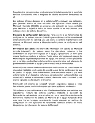 Scandisk sirve para comprobar en el ordenador tanto la integridad de la superficie
física de su disco duro como la integridad del sistema de archivos almacenado en
él.

Los sistemas Windows basados en la plataforma NT no incluyen esta aplicación,
pero permiten analizar el disco utilizando otra aplicación similar creada por
Microsoft y llamada CHKDSK, sin embargo esta aplicación es menos confiable
para examinar la superficie física del disco, aunque sí es muy efectiva para
detectar errores del sistema de archivos.

Programa de configuración del sistema: Para acceder a las herramientas de
configuración del sistema, vamos a [Inicio/Programas/Accesorios/Herramientas del
sistema/Información del sistema]. Una vez abierta la ventana de [Información del
sistema] de Microsoft, vamos a [Herramientas/Programas de configuración del
sistema].

Información del sistema de Microsoft: Información del sistema de Microsoft
recopila información del sistema, como los dispositivos instalados o los
controladores de dispositivo cargados en el equipo, y proporciona un menú para
mostrar los temas relativos al sistema. Puede utilizar Información del sistema de
Microsoft para diagnosticar problemas del equipo. Por ejemplo, si tiene problemas
con la pantalla, puede utilizar esta herramienta para determinar qué adaptador de
pantalla está instalado en el equipo y ver el estado de sus controladores.

Información del sistema de Microsoft mantiene un historial de los controladores de
dispositivo instalados en el equipo. Si no está seguro de los cambios por los que
ha pasado un equipo, utilice la herramienta para comprender mejor lo que pasó
anteriormente. Si un dispositivo no funciona correctamente y su historial indica una
actualización reciente a un controlador nuevo, reemplace dicho controlador por el
original y pruebe si esto resuelve el problema.

Información del sistema de Microsoft también proporciona acceso a otras
herramientas que se pueden utilizar para solucionar problemas en el equipo.

Si instala una actualización desde el sitio Web Windows Update y no satisface sus
expectativas, restaure los archivos originales mediante la ejecución de
Desinstalación del Asistente para actualización, en el menú Herramientas de la
herramienta Información del sistema de Microsoft. Si el equipo funcionaba bien
ayer pero hoy no funciona correctamente, intente restaurar los archivos de
configuración de ayer ejecutando la herramienta Restaurar sistema del menú
Herramientas de Información del sistema de Microsoft.
 