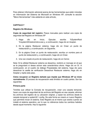 Para obtener información adicional acerca de las herramientas que están incluidas
en Información del Sistema de Microsoft en Windows XP, consulte la sección
"Menú Herramientas" más adelante en este artículo.



CAPITULO 7

Registro De Windows

Copia de seguridad del registro: Pasos manuales para realizar una copia de
seguridad del Registro en Windows XP

   1. Haga    clic    en       Inicio,    Ejecutar,     escriba     %SystemRoot
      %system32restorerstrui.exe y, a continuación, haga clic en Aceptar.

   2. En la página Restaurar sistema, haga clic en Crear un punto de
      restauración y, a continuación, en Siguiente.

   3. En la página Crear un punto de restauración, escriba un nombre para el
      punto de restauración y, a continuación, haga clic en Crear.

   4. Una vez creado el punto de restauración, haga clic en Cerrar.

Nota: Si la utilidad Restaurar sistema se desactiva, recibirá un mensaje en el que
se le preguntará si desea activar esta característica ahora. Haga clic en Sí. A
continuación, en el cuadro de diálogo Propiedades del sistema, haga clic para
desactivar la casilla de verificación Desactivar Restaurar sistema, haga clic en
Aceptar y repita este paso.

Cómo recuperar un Registro dañado que impide que Windows XP se inicie
normalmente: El proceso de recuperación está dividido en cuatro partes. Son las
siguientes:

Primera parte

Tendrás que utilizar la Consola de recuperación, crear una carpeta temporal,
hacer una copia de seguridad de los archivos del Registro en esa carpeta, eliminar
los archivos del registro de su ubicación original, y copiar los archivos desde la
carpeta temporal a system32  config. De esta forma se creará un nuevo Registro
que permitirá iniciar el sistema. Este Registro es el mismo que existía cuando se
instaló el sistema operativo, por lo que no referencia todos los cambios habidos
desde aquel momento. Haz lo siguiente:
 