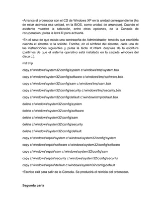 •Arranca el ordenador con el CD de Windows XP en la unidad correspondiente (ha
de estar activada esa unidad, en la BIOS, como unidad de arranque). Cuando el
asistente muestre la selección, entre otras opciones, de la Consola de
recuperación, pulsa la letra R para activarla.

•En el caso de que exista una contraseña de Administrador, tendrás que escribirla
cuando el sistema te la solicite. Escribe, en el símbolo del sistema, cada una de
las instrucciones siguientes y pulsa la tecla <Entrar> después de la escritura
(partimos de que el sistema operativo está instalado en la carpeta windows del
disco c:).

md tmp

copy c:windowssystem32configsystem c:windowstmpsystem.bak

copy c:windowssystem32configsoftware c:windowstmpsoftware.bak

copy c:windowssystem32configsam c:windowstmpsam.bak

copy c:windowssystem32configsecurity c:windowstmpsecurity.bak

copy c:windowssystem32configdefault c:windowstmpdefault.bak

delete c:windowssystem32configsystem

delete c:windowssystem32configsoftware

delete c:windowssystem32configsam

delete c:windowssystem32configsecurity

delete c:windowssystem32configdefault

copy c:windowsrepairsystem c:windowssystem32configsystem

copy c:windowsrepairsoftware c:windowssystem32configsoftware

copy c:windowsrepairsam c:windowssystem32configsam

copy c:windowsrepairsecurity c:windowssystem32configsecurity

copy c:windowsrepairdefault c:windowssystem32configdefault

•Escribe exit para salir de la Consola. Se producirá el reinicio del ordenador.



Segunda parte
 