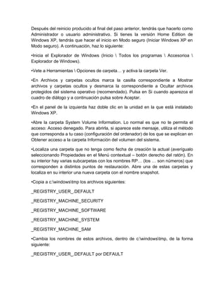 Después del reinicio producido al final del paso anterior, tendrás que hacerlo como
Administrador o usuario administrativo. Si tienes la versión Home Edition de
Windows XP, tendrás que hacer el inicio en Modo seguro (Iniciar Windows XP en
Modo seguro). A continuación, haz lo siguiente:

•Inicia el Explorador de Windows (Inicio  Todos los programas  Accesorioa 
Explorador de Windows).

•Vete a Herramientas  Opciones de carpeta… y activa la carpeta Ver.

•En Archivos y carpetas ocultos marca la casilla correspondiente a Mostrar
archivos y carpetas ocultos y desmarca la correspondiente a Ocultar archivos
protegidos del sistema operativo (recomendado). Pulsa en Si cuando aparezca el
cuadro de diálogo y a continuación pulsa sobre Aceptar.

•En el panel de la izquierda haz doble clic en la unidad en la que está instalado
Windows XP.

•Abre la carpeta System Volume Information. Lo normal es que no te permita el
acceso: Acceso denegado. Para abrirla, si aparece este mensaje, utiliza el método
que corresponda a tu caso (configuración del ordenador) de los que se explican en
Obtener acceso a la carpeta Información del volumen del sistema.

•Localiza una carpeta que no tenga como fecha de creación la actual (averígualo
seleccionando Propiedades en el Menú contextual – botón derecho del ratón). En
su interior hay varias subcarpetas con los nombres RP… (los … son números) que
corresponden a distintos puntos de restauración. Abre una de estas carpetas y
localiza en su interior una nueva carpeta con el nombre snapshot.

•Copia a c:windowstmp los archivos siguientes:

_REGISTRY_USER_.DEFAULT

_REGISTRY_MACHINE_SECURITY

_REGISTRY_MACHINE_SOFTWARE

_REGISTRY_MACHINE_SYSTEM

_REGISTRY_MACHINE_SAM

•Cambia los nombres de estos archivos, dentro de c:windowstmp, de la forma
siguiente:

_REGISTRY_USER_.DEFAULT por DEFAULT
 