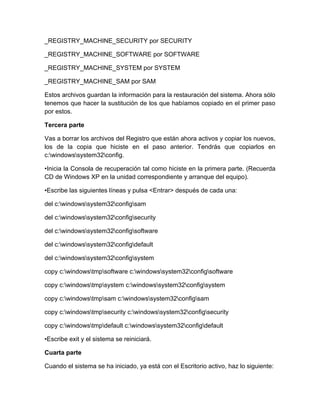_REGISTRY_MACHINE_SECURITY por SECURITY

_REGISTRY_MACHINE_SOFTWARE por SOFTWARE

_REGISTRY_MACHINE_SYSTEM por SYSTEM

_REGISTRY_MACHINE_SAM por SAM

Estos archivos guardan la información para la restauración del sistema. Ahora sólo
tenemos que hacer la sustitución de los que habíamos copiado en el primer paso
por estos.

Tercera parte

Vas a borrar los archivos del Registro que están ahora activos y copiar los nuevos,
los de la copia que hiciste en el paso anterior. Tendrás que copiarlos en
c:windowssystem32config.

•Inicia la Consola de recuperación tal como hiciste en la primera parte. (Recuerda
CD de Windows XP en la unidad correspondiente y arranque del equipo).

•Escribe las siguientes líneas y pulsa <Entrar> después de cada una:

del c:windowssystem32configsam

del c:windowssystem32configsecurity

del c:windowssystem32configsoftware

del c:windowssystem32configdefault

del c:windowssystem32configsystem

copy c:windowstmpsoftware c:windowssystem32configsoftware

copy c:windowstmpsystem c:windowssystem32configsystem

copy c:windowstmpsam c:windowssystem32configsam

copy c:windowstmpsecurity c:windowssystem32configsecurity

copy c:windowstmpdefault c:windowssystem32configdefault

•Escribe exit y el sistema se reiniciará.

Cuarta parte

Cuando el sistema se ha iniciado, ya está con el Escritorio activo, haz lo siguiente:
 