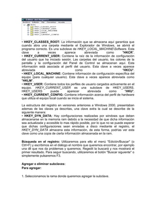 • HKEY_CLASSES_ROOT: La información que se almacena aquí garantiza que
cuando abra una carpeta mediante el Explorador de Windows, se abrirá el
programa correcto. Es una subclave de HKEY_LOCAL_MACHINESoftware. Esta
clave        a      veces        aparece         abreviada    como     "HKCR”.
• HKEY_CURRENT_USER: Contiene la raíz de la información de configuración
del usuario que ha iniciado sesión. Las carpetas del usuario, los colores de la
pantalla y la configuración del Panel de Control se almacenan aquí. Esta
información está asociada al perfil del usuario. Esta clave a veces aparece
abreviada                                como                          "HKCU".
• HKEY_LOCAL_MACHINE: Contiene información de configuración específica del
equipo (para cualquier usuario). Esta clave a veces aparece abreviada como
"HKLM".
• HKEY_USER: Contiene todos los perfiles de usuario cargados activamente en el
equipo. HKEY_CURRENT_USER es una subclave de HKEY_USERS.
HKEY_USERS             puede       aparecer         abreviada   como    "HKU".
• HKEY_CURRENT_CONFIG: Contiene información acerca del perfil de hardware
que utiliza el equipo local cuando se inicia el sistema.

La estructura del registro en versiones anteriores a Windows 2000, presentaban
ademas de las claves ya descritas, una clave extra la cual se describe de la
siguiente manera:
• HKEY_DYN_DATA: Hay configuraciones realizadas por windows que deben
almacenarse en la memoria ram debido a la necesidad de que dicha información
sea actualizada y accesible lo mas rápido posible, por lo que no se puede esperar
que dichas configuraciones sean enviadas a disco mediante el registro, el
HKEY_DYN_DATA almacena esta información, de esta forma, podrías ver esta
clave como una copia de cierta información almacenada en la ram.

Búsqueda en el registro: Utilizaremos para ello el menú "Edición/Buscar" (o
Ctrl+F) y escribimos en el diálogo el nombre que queremos encontrar, por ejemplo
una dll que nos da problemas y queremos. Regedit la buscará y nos mostrará el
primer resultado. Para seguir buscando, utilizaremos el botón "Buscar siguiente" o
simplemente pulsaremos F3.

Agregar o eliminar subclaves:
Para agregar:

1. Seleccionamos la rama donde queremos agregar la subclave.
 