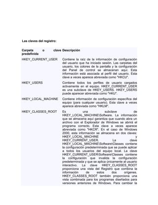 Las claves del registro:

Carpeta       o      clave Descripción
predefinida
HKEY_CURRENT_USER          Contiene la raíz de la información de configuración
                           del usuario que ha iniciado sesión. Las carpetas del
                           usuario, los colores de la pantalla y la configuración
                           del Panel de control se almacenan aquí. Esta
                           información está asociada al perfil del usuario. Esta
                           clave a veces aparece abreviada como "HKCU".
HKEY_USERS                 Contiene todos los perfiles de usuario cargados
                           activamente en el equipo. HKEY_CURRENT_USER
                           es una subclave de HKEY_USERS. HKEY_USERS
                           puede aparecer abreviada como "HKU".
HKEY_LOCAL_MACHINE         Contiene información de configuración específica del
                           equipo (para cualquier usuario). Esta clave a veces
                           aparece abreviada como "HKLM".
HKEY_CLASSES_ROOT          Es             una             subclave           de
                           HKEY_LOCAL_MACHINESoftware. La información
                           que se almacena aquí garantiza que cuando abra un
                           archivo con el Explorador de Windows se abrirá el
                           programa correcto. Esta clave a veces aparece
                           abreviada como "HKCR". En el caso de Windows
                           2000, esta información se almacena en dos claves:
                           HKEY_LOCAL_MACHINE                                 y
                           HKEY_CURRENT_USER.                   La        clave
                           HKEY_LOCAL_MACHINESoftwareClasses contiene
                           la configuración predeterminada que se puede aplicar
                           a todos los usuarios del equipo local. La clave
                           HKEY_CURRENT_USERSoftwareClasses contiene
                           la configuración que invalida la configuración
                           predeterminada y que se aplica únicamente al usuario
                           interactivo. La clave        HKEY_CLASSES_ROOT
                           proporciona una vista del Registro que combina la
                           información      de      estos      dos   orígenes.
                           HKEY_CLASSES_ROOT también proporciona una
                           vista combinada para los programas diseñados para
                           versiones anteriores de Windows. Para cambiar la
 