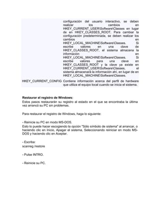 configuración del usuario interactivo, se deben
                             realizar          los          cambios             en
                             HKEY_CURRENT_USERSoftwareClasses en lugar
                             de en HKEY_CLASSES_ROOT. Para cambiar la
                             configuración predeterminada, se deben realizar los
                             cambios                                            en
                             HKEY_LOCAL_MACHINESoftwareClasses.               Si
                             escribe     valores     en     una      clave      de
                             HKEY_CLASSES_ROOT, el sistema almacena la
                             información                                        en
                             HKEY_LOCAL_MACHINESoftwareClasses.               Si
                             escribe     valores    para     una      clave     en
                             HKEY_CLASSES_ROOT y la clave ya existe en
                             HKEY_CURRENT_USERSoftwareClasses,                 el
                             sistema almacenará la información ahí, en lugar de en
                             HKEY_LOCAL_MACHINESoftwareClasses.
HKEY_CURRENT_CONFIG Contiene información acerca del perfil de hardware
                    que utiliza el equipo local cuando se inicia el sistema.



Restaurar el registro de Windows:
Estos pasos restaurarán su registro al estado en el que se encontraba la última
vez arrancó su PC sin problemas.

Para restaurar el registro de Windows, haga lo siguiente:

- Reinicie su PC en modo MS-DOS.
Esto lo puede hacer escogiendo la opción "Sólo símbolo de sistema" al arrancar, o
haciendo clic en Inicio, Apagar el sistema, Seleccionando reiniciar en modo MS-
DOS y haciendo clic en Aceptar.

- Escriba:
scanreg /restore

- Pulse INTRO.

- Reinicie su PC.
 