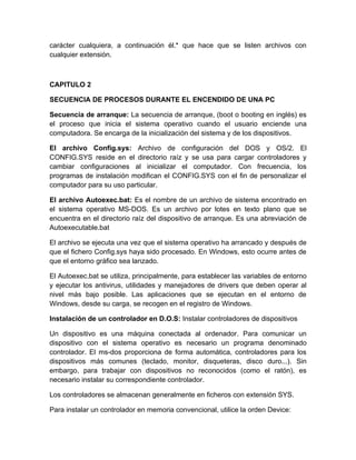 carácter cualquiera, a continuación él.* que hace que se listen archivos con
cualquier extensión.



CAPITULO 2

SECUENCIA DE PROCESOS DURANTE EL ENCENDIDO DE UNA PC

Secuencia de arranque: La secuencia de arranque, (boot o booting en inglés) es
el proceso que inicia el sistema operativo cuando el usuario enciende una
computadora. Se encarga de la inicialización del sistema y de los dispositivos.

El archivo Config.sys: Archivo de configuración del DOS y OS/2. El
CONFIG.SYS reside en el directorio raíz y se usa para cargar controladores y
cambiar configuraciones al inicializar el computador. Con frecuencia, los
programas de instalación modifican el CONFIG.SYS con el fin de personalizar el
computador para su uso particular.

El archivo Autoexec.bat: Es el nombre de un archivo de sistema encontrado en
el sistema operativo MS-DOS. Es un archivo por lotes en texto plano que se
encuentra en el directorio raíz del dispositivo de arranque. Es una abreviación de
Autoexecutable.bat

El archivo se ejecuta una vez que el sistema operativo ha arrancado y después de
que el fichero Config.sys haya sido procesado. En Windows, esto ocurre antes de
que el entorno gráfico sea lanzado.

El Autoexec.bat se utiliza, principalmente, para establecer las variables de entorno
y ejecutar los antivirus, utilidades y manejadores de drivers que deben operar al
nivel más bajo posible. Las aplicaciones que se ejecutan en el entorno de
Windows, desde su carga, se recogen en el registro de Windows.

Instalación de un controlador en D.O.S: Instalar controladores de dispositivos

Un dispositivo es una máquina conectada al ordenador. Para comunicar un
dispositivo con el sistema operativo es necesario un programa denominado
controlador. El ms-dos proporciona de forma automática, controladores para los
dispositivos más comunes (teclado, monitor, disqueteras, disco duro...). Sin
embargo, para trabajar con dispositivos no reconocidos (como el ratón), es
necesario instalar su correspondiente controlador.

Los controladores se almacenan generalmente en ficheros con extensión SYS.

Para instalar un controlador en memoria convencional, utilice la orden Device:
 