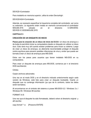 DEVICE=Controlador

Para instalarlo en memoria superior, utilice la orden Devicehigh:

DEVICEHIGH=Controlador

Además, es necesario especificar la trayectoria completa del controlador, así como
su extensión. La siguiente orden instala en memoria convencional el controlador
MOUSE.SYS           ubicado       en        el      directorio       C:DRIVERS:
DEVICE=C:DOSMOUSE.SYS

CAPITULO 3

CREACIÓN DE UN DISQUETE DE INICIO

Pasos para la creación de un disco de inicio de D.O.S: Un disco de arranque o
de buteo le permitirá iniciar su computadora desde un disquete sin utilizar un disco
duro. Esto será muy útil cuando existan problemas para iniciar su sistema. Luego
de crear un disco de arranque, es altamente recomendable proteger el disquete
contra escritura para prevenir posibles infecciones de virus y evitar que pueda ser
borrado.Crear un disco de arranque para MS-DOS

Estos son los pasos para usuarios que tienen instalado MS-DOS en su
computadora.

Para crear un disquete de arranque para MS-DOS, comience por ir al directorio
DOS escribiendo:

Cddos

Copiar archivos adicionales

Una vez en el modo DOS y en el directorio indicado anteriormente según cada
versión de Windows, está listo para crear un disquete booteable. Inserte un
disquete que no contenga información (ya que de lo contrario, todos los datos
serán borrados).

Al encontrarnos en el símbolo del sistema si posee MS-DOS 6.2 / Windows 3.x /
Windows 95 / Windows 98 escriba:

FORMAT A:/S

Una vez que el disquete ha sido formateado, deberá volver al directorio original y
allí escriba:

copy format*.* a:   [Presione ENTER]
 