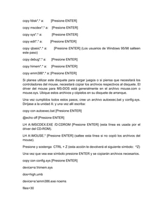 copy fdisk*.* a:    [Presione ENTER]

copy mscdex*.* a:   [Presione ENTER]

copy sys*.* a:      [Presione ENTER]

copy edit*.* a:     [Presione ENTER]

copy qbasic*.* a:     [Presione ENTER] (Los usuarios de Windows 95/98 salteen
este paso)

copy debug*.* a:    [Presione ENTER]

copy himem*.* a:    [Presione ENTER]

copy emm386*.* a: [Presione ENTER]

Si planea utilizar este disquete para cargar juegos o si piensa que necesitará los
controladores del mouse, necesitará copiar los archivos respectivos al disquete. El
driver del mouse para MS-DOS está generalmente en el archivo mouse.com o
mouse.sys. Ubique estos archivos y cópielos en su disquete de arranque.

Una vez cumplidos todos estos pasos, cree un archivo autoexec.bat y config.sys.
Diríjase a la unidad A: y una vez allí escriba:

copy con autoexec.bat [Presione ENTER]

@echo off [Presione ENTER]

LH A:MSCDEX.EXE /D:CDROM [Presione ENTER] (esta línea es usada por el
driver del CD-ROM).

LH A:MOUSE.* [Presione ENTER] (saltee esta línea si no copió los archivos del
mouse).

Presione y sostenga CTRL + Z (esta acción le devolverá el siguiente símbolo: ^Z)

Una vez que vea ese símbolo presione ENTER y se copiarán archivos necesarios.

copy con config.sys [Presione ENTER]

device=a:himem.sys

dos=high,umb

device=a:emm386.exe noems

files=30
 
