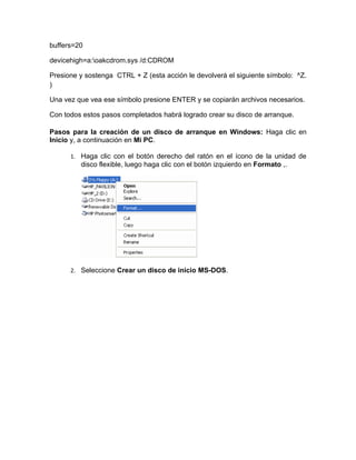 buffers=20

devicehigh=a:oakcdrom.sys /d:CDROM

Presione y sostenga CTRL + Z (esta acción le devolverá el siguiente símbolo: ^Z.
)

Una vez que vea ese símbolo presione ENTER y se copiarán archivos necesarios.

Con todos estos pasos completados habrá logrado crear su disco de arranque.

Pasos para la creación de un disco de arranque en Windows: Haga clic en
Inicio y, a continuación en Mi PC.

      1. Haga clic con el botón derecho del ratón en el ícono de la unidad de
         disco flexible, luego haga clic con el botón izquierdo en Formato ,.




      2. Seleccione Crear un disco de inicio MS-DOS.
 