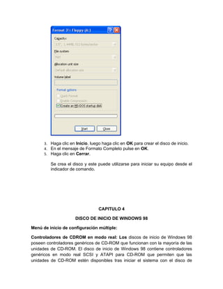 3. Haga clic en Inicio, luego haga clic en OK para crear el disco de inicio.
      4. En el mensaje de Formato Completo pulse en OK.
      5. Haga clic en Cerrar.

         Se crea el disco y este puede utilizarse para iniciar su equipo desde el
         indicador de comando.




                                  CAPITULO 4

                      DISCO DE INICIO DE WINDOWS 98

Menú de inicio de configuración múltiple:

Controladores de CDROM en modo real: Los discos de inicio de Windows 98
poseen controladores genéricos de CD-ROM que funcionan con la mayoría de las
unidades de CD-ROM. El disco de inicio de Windows 98 contiene controladores
genéricos en modo real SCSI y ATAPI para CD-ROM que permiten que las
unidades de CD-ROM estén disponibles tras iniciar el sistema con el disco de
 