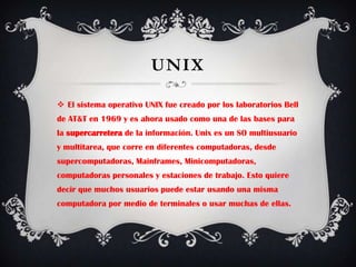 UNIXEl sistema operativo UNIX fue creado por los laboratorios Bell de AT&T en 1969 y es ahora usado como una de las bases para la supercarretera de la información. Unix es un SO multiusuario y multitarea, que corre en diferentes computadoras, desde supercomputadoras, Mainframes, Minicomputadoras, computadoras personales y estaciones de trabajo. Esto quiere decir que muchos usuarios puede estar usando una misma computadora por medio de terminales o usar muchas de ellas. 