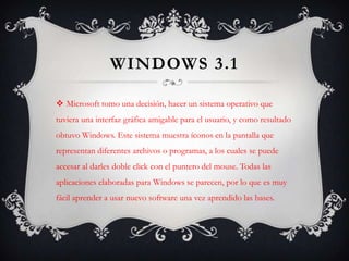 Windows 3.1Microsoft tomo una decisión, hacer un sistema operativo que tuviera una interfaz gráfica amigable para el usuario, y como resultado obtuvo Windows. Este sistema muestra íconos en la pantalla que representan diferentes archivos o programas, a los cuales se puede accesar al darles doble click con el puntero del mouse. Todas las aplicaciones elaboradas para Windows se parecen, por lo que es muy fácil aprender a usar nuevo software una vez aprendido las bases.