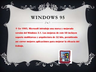 Windows 95En 1995, Microsoft introdujo una nueva y mejorada versión del Windows 3.1. Las mejoras de este SO incluyen soporte multitareas y arquitectura de 32 bits, permitiendo así correr mejores aplicaciónes para mejorar la eficacia del trabajo.