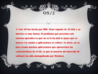 OS/2Este SO fue hecho por IBM. Tiene soporte de 32 bits y su interfaz es muy buena. El problema que presenta este sistema operativo es que no se le ha dad el apoyo que se merece en cuanto a aplicaciones se refiere. Es decir, no se han creado muchas aplicaciones que aprovechen las características de el SO, ya que la mayoría del mercado de software ha sido monopolizado por Windows.