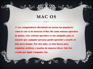 Mac OSLas computadoras Macintosh no serían tan populares como lo son si no tuvieran el Mac OS como sistema operativo de planta. Este sistema operativo es tan amigable para el usuario que cualquier persona puede aprender a usarlo en muy poco tiempo. Por otro lado, es muy bueno para organizar archivos y usarlos de manera eficaz. Este fue creado por Apple Computer, Inc.