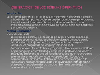 GENERACION DE LOS SISTEMAS OPERATIVOSIntroducción Los sistemas operativos, al igual que el hardware, han sufrido cambios a través del tiempo, los cuales se pueden agrupar en generaciones. La evolución del hardware ha marcado el paralelismo de la evolución de los sistemas operativos. Se puede decir que hardware y el software deben ir.Primera Generación(década de 1950)Los sistemas operativos de los años cincuenta fueron diseñados para que sean mas ágiles, esto había mejorado un poco con la introducción de tarjetas perforadas (las cuales servían para introducir los programas de lenguajes de máquina).      Para poder ejecutar un trabajo (programa), tenían que escribirlo en papel (lenguaje ensamblador) y después se perforaría en tarjetas. Enseguida se llevaría la pila de tarjetas al cuarto de introducción al sistema y la entregaría a uno de los operadores. Cuando la computadora terminara el trabajo, un operador se dirigiría a la impresora y desprendería la salida y la llevaría al cuarto de salida, para que la recogiera el programador. Eran más complejos controlar los componentes.
