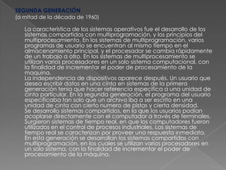 SEGUNDA GENERACIÓN(a mitad de la década de 1960)La característica de los sistemas operativos fue el desarrollo de los sistemas compartidos con multiprogramación, y los principios del multiprocesamiento. En los sistemas de multiprogramación, varios programas de usuario se encuentran al mismo tiempo en el almacenamiento principal, y el procesador se cambia rápidamente de un trabajo a otro. En los sistemas de multiprocesamiento se utilizan varios procesadores en un solo sistema computacional, con la finalidad de incrementar el poder de procesamiento de la maquina. La independencia de dispositivos aparece después. Un usuario que desea escribir datos en una cinta en sistemas de la primera generación tenia que hacer referencia especifica a una unidad de cinta particular. En la segunda generación, el programa del usuario especificaba tan solo que un archivo iba a ser escrito en una unidad de cinta con cierto numero de pistas y cierta densidad. Se desarrollo sistemas compartidos, en la que los usuarios podían acoplarse directamente con el computador a través de terminales. Surgieron sistemas de tiempo real, en que los computadores fueron utilizados en el control de procesos industriales. Los sistemas de tiempo real se caracterizan por proveer una respuesta inmediata. En esta generación se desarrollan los sistemas compartidos con multiprogramación, en los cuales se utilizan varios procesadores en un solo sistema, con la finalidad de incrementar el poder de procesamiento de la máquina. 